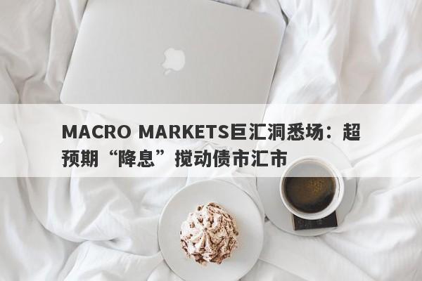 MACRO MARKETS巨汇洞悉场：超预期“降息”搅动债市汇市