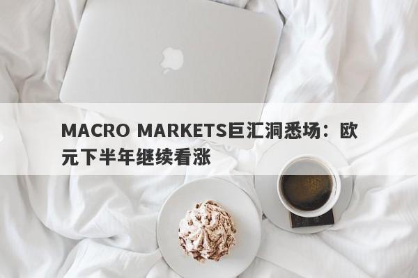 MACRO MARKETS巨汇洞悉场：欧元下半年继续看涨