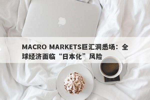 MACRO MARKETS巨汇洞悉场：全球经济面临“日本化”风险