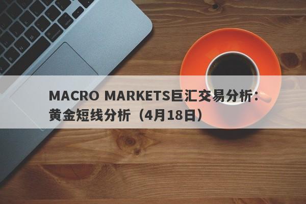 MACRO MARKETS巨汇交易分析：黄金短线分析（4月18日）