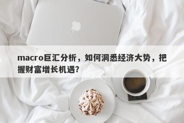 macro巨汇分析，如何洞悉经济大势，把握财富增长机遇？