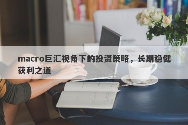 macro巨汇视角下的投资策略，长期稳健获利之道