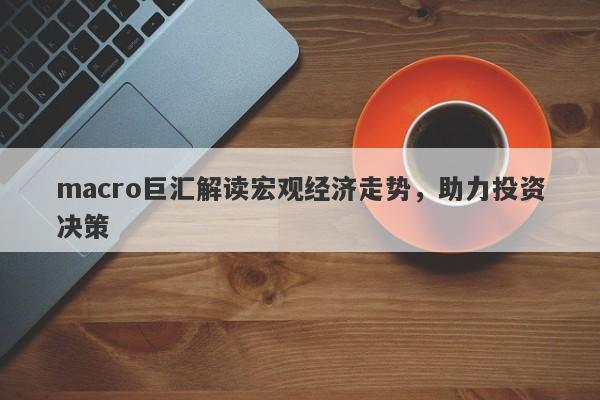 macro巨汇解读宏观经济走势，助力投资决策