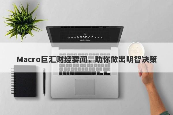 Macro巨汇财经要闻，助你做出明智决策