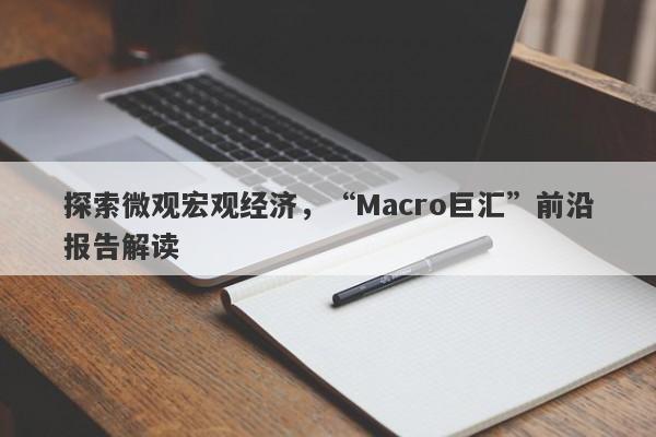 探索微观宏观经济，“Macro巨汇”前沿报告解读