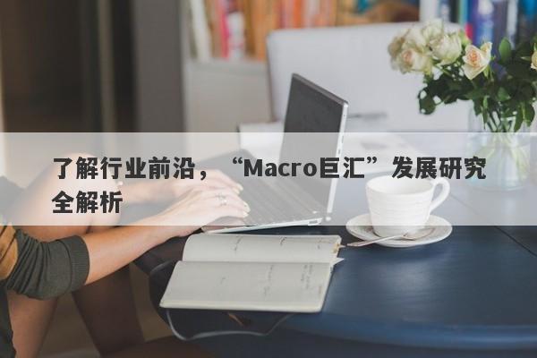 了解行业前沿，“Macro巨汇”发展研究全解析