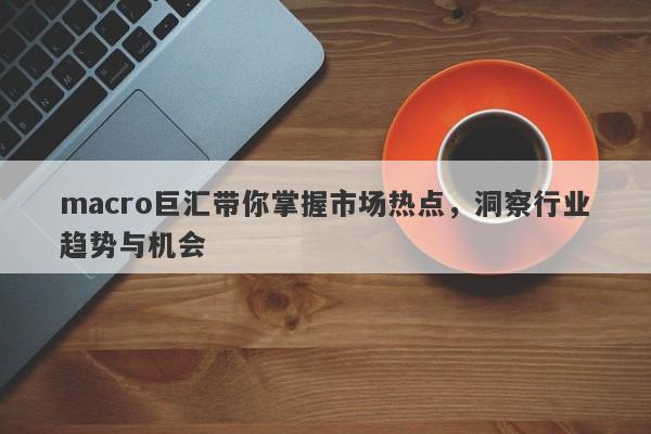 macro巨汇带你掌握市场热点，洞察行业趋势与机会