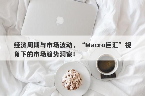 经济周期与市场波动，“Macro巨汇”视角下的市场趋势洞察！