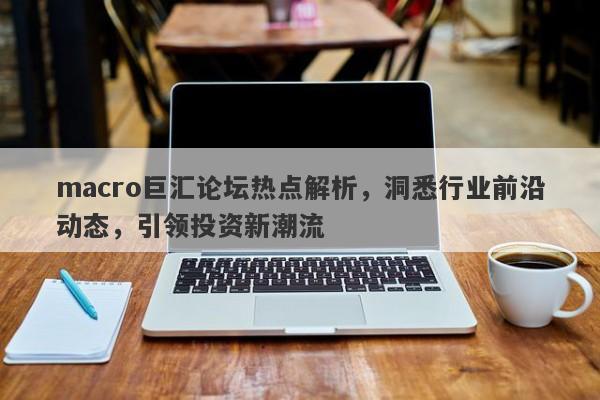 macro巨汇论坛热点解析，洞悉行业前沿动态，引领投资新潮流