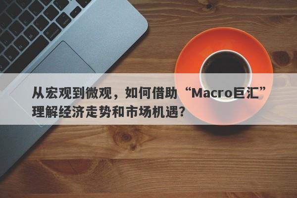 从宏观到微观，如何借助“Macro巨汇”理解经济走势和市场机遇？