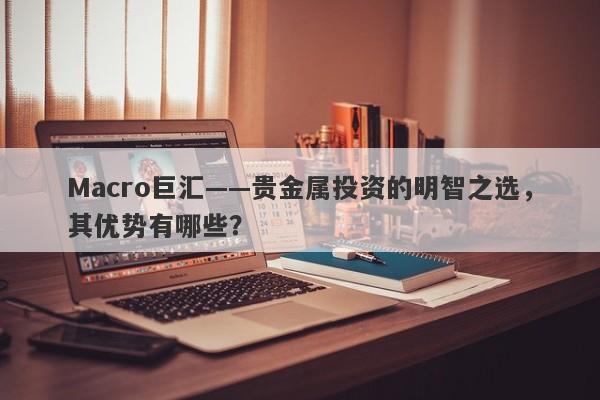 Macro巨汇——贵金属投资的明智之选，其优势有哪些？