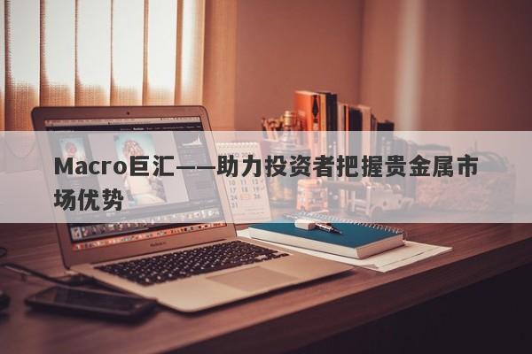 Macro巨汇——助力投资者把握贵金属市场优势