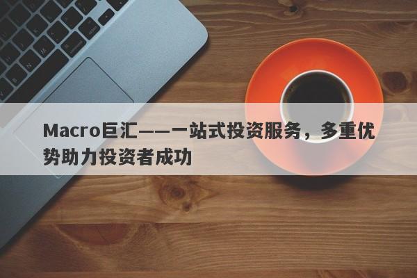 Macro巨汇——一站式投资服务，多重优势助力投资者成功