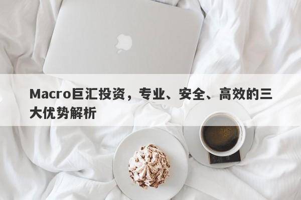 Macro巨汇投资，专业、安全、高效的三大优势解析