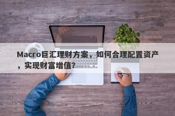 Macro巨汇理财方案，如何合理配置资产，实现财富增值？