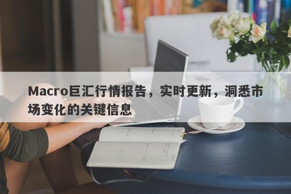 Macro巨汇行情报告，实时更新，洞悉市场变化的关键信息