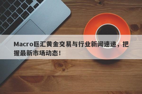 Macro巨汇黄金交易与行业新闻速递，把握最新市场动态！