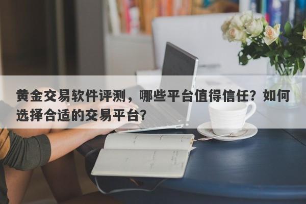 黄金交易软件评测，哪些平台值得信任？如何选择合适的交易平台？