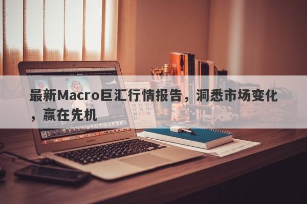 最新Macro巨汇行情报告，洞悉市场变化，赢在先机