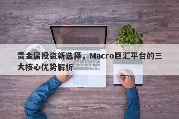 贵金属投资新选择，Macro巨汇平台的三大核心优势解析