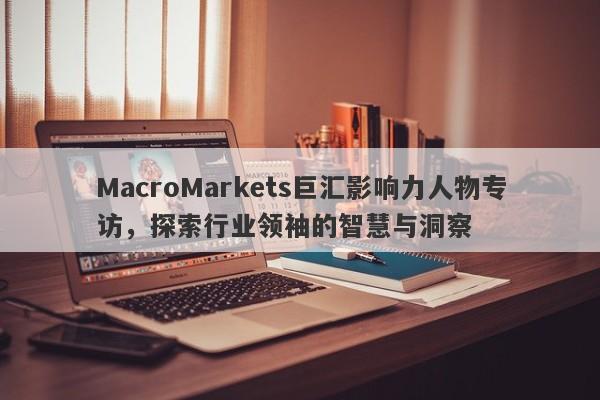 MacroMarkets巨汇影响力人物专访，探索行业领袖的智慧与洞察