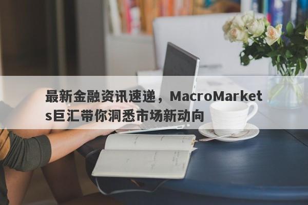 最新金融资讯速递，MacroMarkets巨汇带你洞悉市场新动向