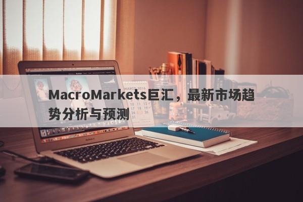 MacroMarkets巨汇，最新市场趋势分析与预测