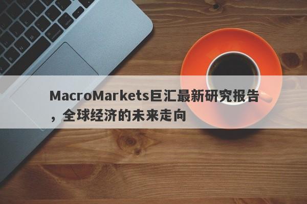 MacroMarkets巨汇最新研究报告，全球经济的未来走向