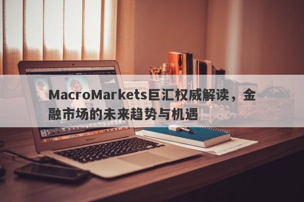 MacroMarkets巨汇权威解读，金融市场的未来趋势与机遇