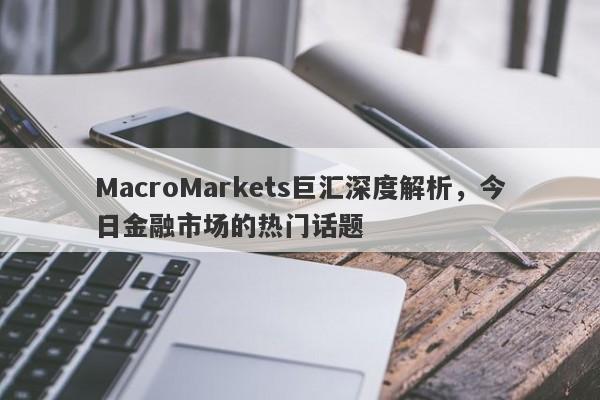 MacroMarkets巨汇深度解析，今日金融市场的热门话题