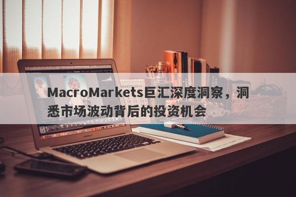 MacroMarkets巨汇深度洞察，洞悉市场波动背后的投资机会