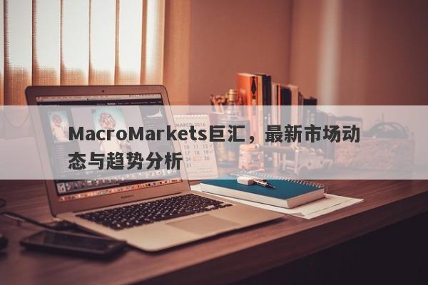 MacroMarkets巨汇，最新市场动态与趋势分析