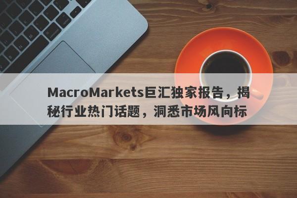 MacroMarkets巨汇独家报告，揭秘行业热门话题，洞悉市场风向标