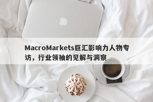 MacroMarkets巨汇影响力人物专访，行业领袖的见解与洞察