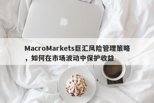 MacroMarkets巨汇风险管理策略，如何在市场波动中保护收益