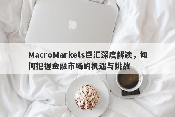 MacroMarkets巨汇深度解读，如何把握金融市场的机遇与挑战