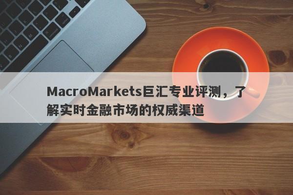 MacroMarkets巨汇专业评测，了解实时金融市场的权威渠道