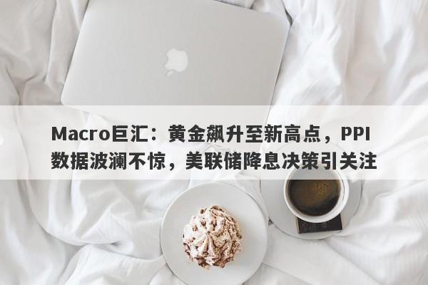 Macro巨汇：黄金飙升至新高点，PPI数据波澜不惊，美联储降息决策引关注