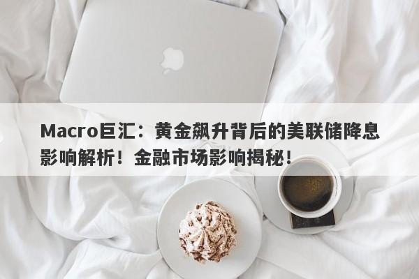 Macro巨汇：黄金飙升背后的美联储降息影响解析！金融市场影响揭秘！