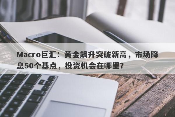 Macro巨汇：黄金飙升突破新高，市场降息50个基点，投资机会在哪里？