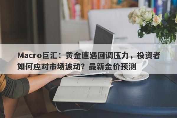 Macro巨汇：黄金遭遇回调压力，投资者如何应对市场波动？最新金价预测