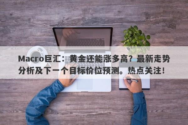 Macro巨汇：黄金还能涨多高？最新走势分析及下一个目标价位预测。热点关注！