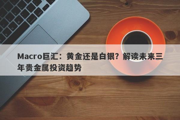 Macro巨汇：黄金还是白银？解读未来三年贵金属投资趋势