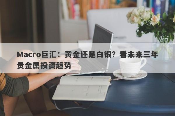 Macro巨汇：黄金还是白银？看未来三年贵金属投资趋势