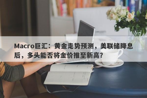 Macro巨汇：黄金走势预测，美联储降息后，多头能否将金价推至新高？