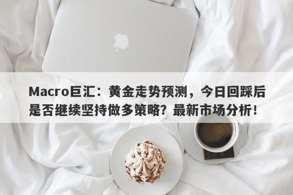 Macro巨汇：黄金走势预测，今日回踩后是否继续坚持做多策略？最新市场分析！