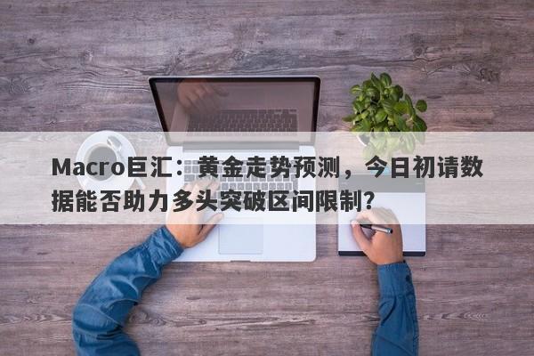 Macro巨汇：黄金走势预测，今日初请数据能否助力多头突破区间限制？