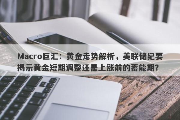 Macro巨汇：黄金走势解析，美联储纪要揭示黄金短期调整还是上涨前的蓄能期？