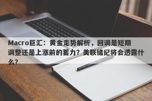 Macro巨汇：黄金走势解析，回调是短期调整还是上涨前的蓄力？美联储纪将会透露什么？