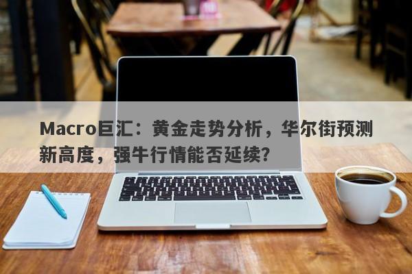 Macro巨汇：黄金走势分析，华尔街预测新高度，强牛行情能否延续？